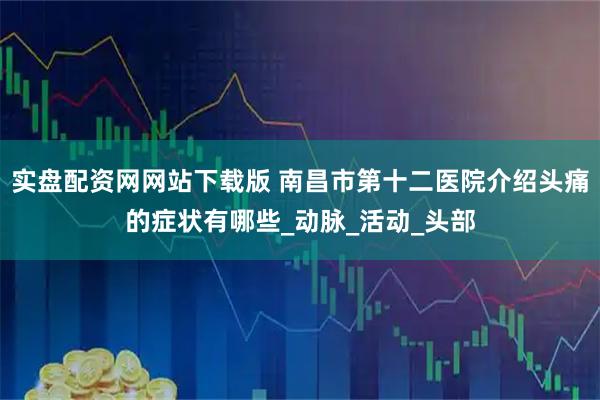 实盘配资网网站下载版 南昌市第十二医院介绍头痛的症状有哪些_动脉_活动_头部