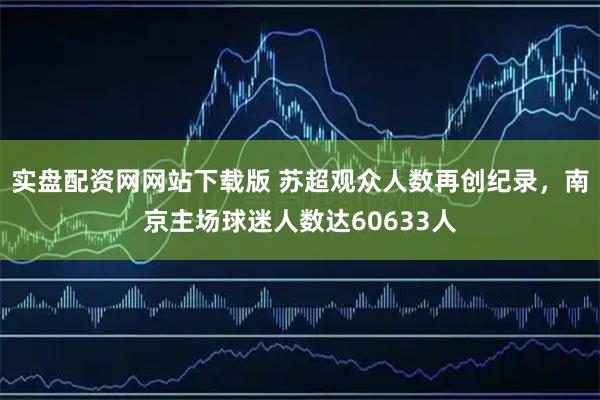 实盘配资网网站下载版 苏超观众人数再创纪录，南京主场球迷人数达60633人