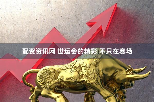 配资资讯网 世运会的精彩 不只在赛场
