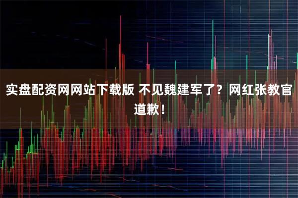 实盘配资网网站下载版 不见魏建军了？网红张教官道歉！