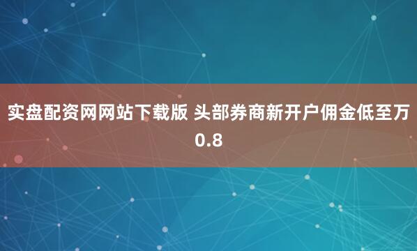实盘配资网网站下载版 头部券商新开户佣金低至万0.8