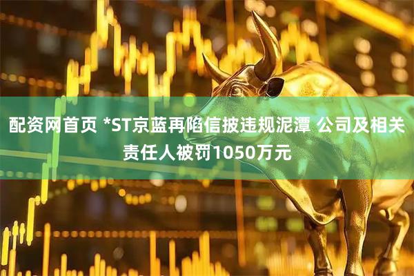 配资网首页 *ST京蓝再陷信披违规泥潭 公司及相关责任人被罚1050万元
