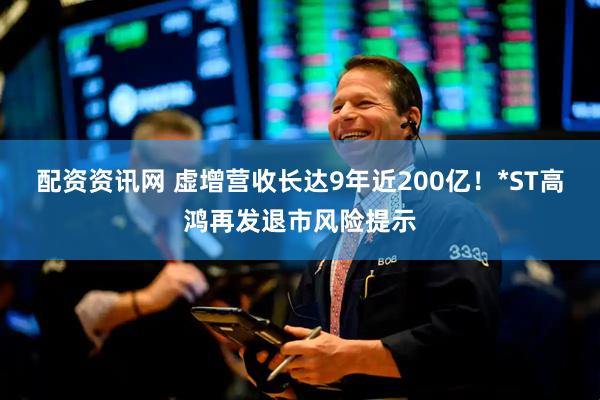 配资资讯网 虚增营收长达9年近200亿！*ST高鸿再发退市风险提示