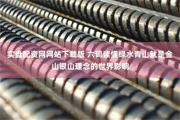 实盘配资网网站下载版 六词读懂绿水青山就是金山银山理念的世界影响