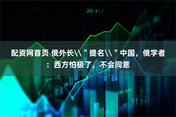 配资网首页 俄外长\＂提名\＂中国，俄学者：西方怕极了，不会同意