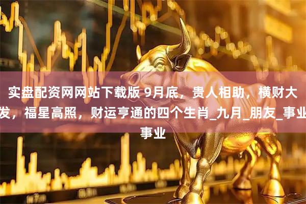 实盘配资网网站下载版 9月底，贵人相助，横财大发，福星高照，财运亨通的四个生肖_九月_朋友_事业