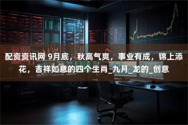 配资资讯网 9月底，秋高气爽，事业有成，锦上添花，吉祥如意的四个生肖_九月_龙的_创意