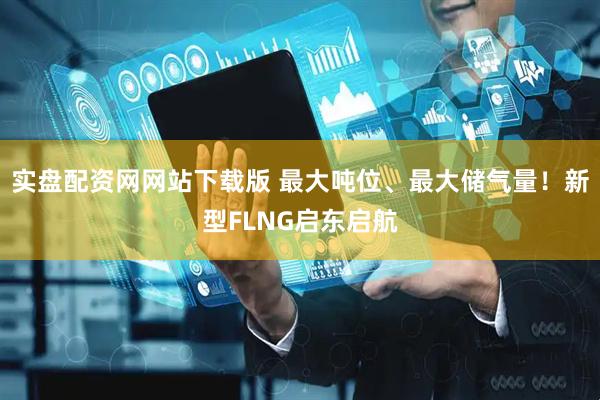 实盘配资网网站下载版 最大吨位、最大储气量！新型FLNG启东启航
