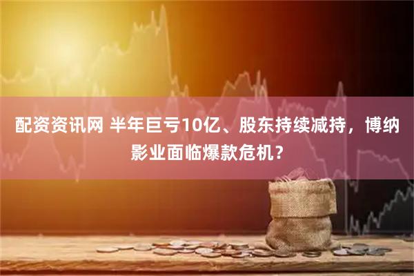 配资资讯网 半年巨亏10亿、股东持续减持，博纳影业面临爆款危机？