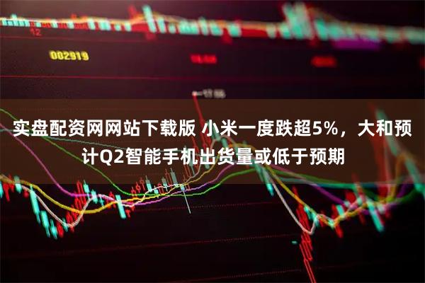 实盘配资网网站下载版 小米一度跌超5%，大和预计Q2智能手机出货量或低于预期