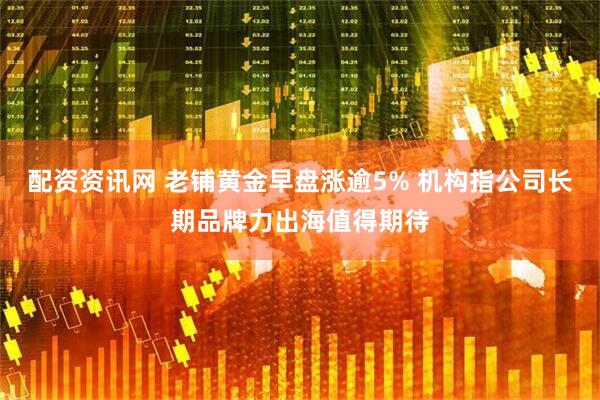 配资资讯网 老铺黄金早盘涨逾5% 机构指公司长期品牌力出海值得期待