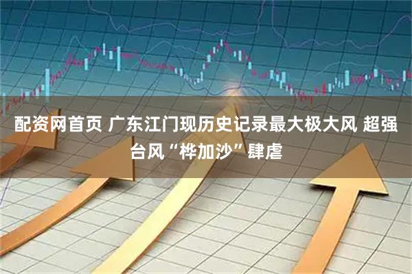 配资网首页 广东江门现历史记录最大极大风 超强台风“桦加沙”肆虐
