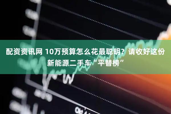 配资资讯网 10万预算怎么花最聪明？请收好这份新能源二手车“平替榜”