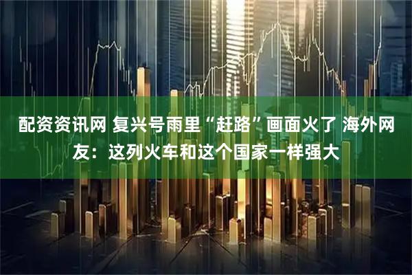 配资资讯网 复兴号雨里“赶路”画面火了 海外网友：这列火车和这个国家一样强大