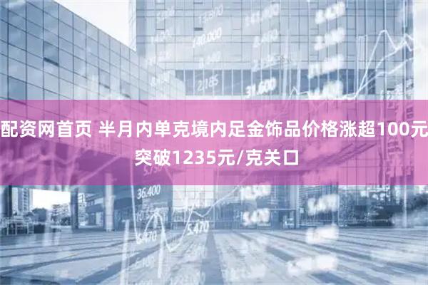 配资网首页 半月内单克境内足金饰品价格涨超100元 突破1235元/克关口