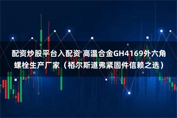 配资炒股平台入配资 高温合金GH4169外六角螺栓生产厂家（栢尔斯道弗紧固件信赖之选）