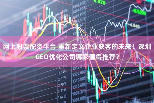 网上股票配资平台 重新定义企业获客的未来！深圳GEO优化公司哪家值得推荐？