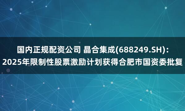 国内正规配资公司 晶合集成(688249.SH)：2025年限制性股票激励计划获得合肥市国资委批复