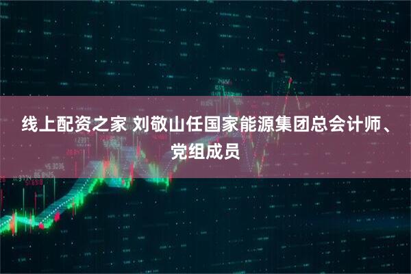 线上配资之家 刘敬山任国家能源集团总会计师、党组成员