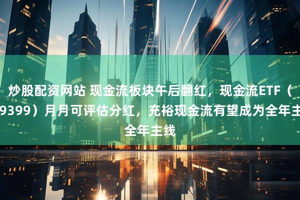 炒股配资网站 现金流板块午后翻红，现金流ETF（159399）月月可评估分红，充裕现金流有望成为全年主线