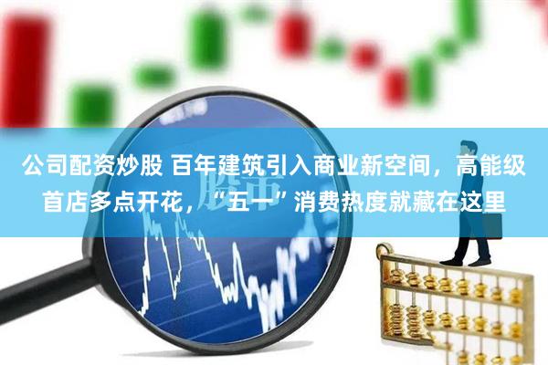 公司配资炒股 百年建筑引入商业新空间，高能级首店多点开花，“五一”消费热度就藏在这里