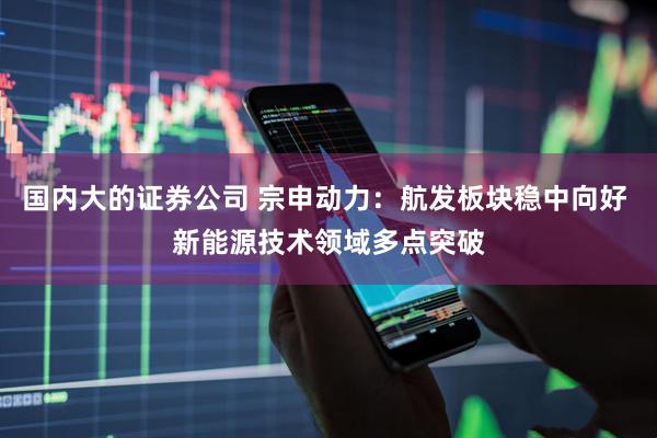 国内大的证券公司 宗申动力：航发板块稳中向好 新能源技术领域多点突破