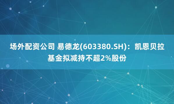 场外配资公司 易德龙(603380.SH)：凯恩贝拉基金拟减持不超2%股份