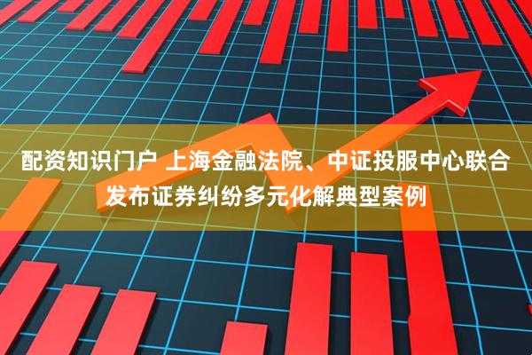配资知识门户 上海金融法院、中证投服中心联合发布证券纠纷多元化解典型案例