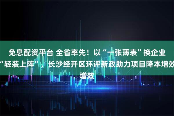 免息配资平台 全省率先！以“一张薄表”换企业“轻装上阵”，长沙经开区环评新政助力项目降本增效