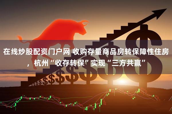 在线炒股配资门户网 收购存量商品房转保障性住房，杭州“收存转保”实现“三方共赢”