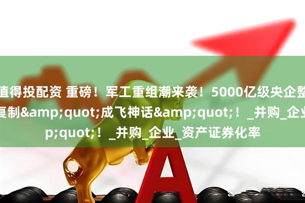值得投配资 重磅！军工重组潮来袭！5000亿级央企整合，3大黑马或复制&quot;成飞神话&quot;！_并购_企业_资产证券化率
