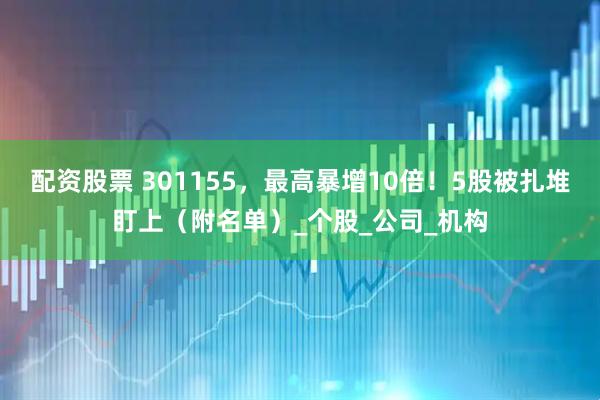 配资股票 301155，最高暴增10倍！5股被扎堆盯上（附名单）_个股_公司_机构