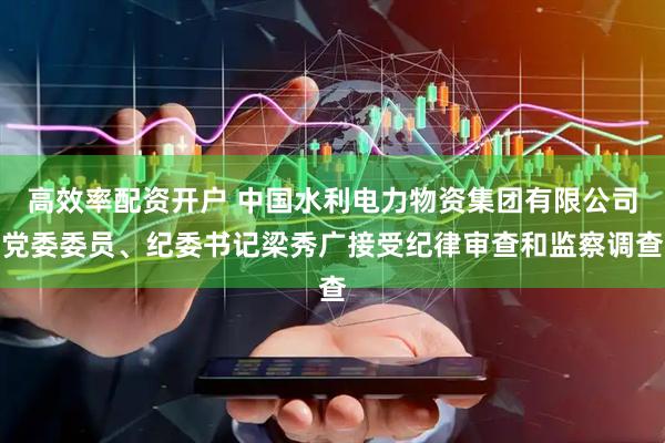 高效率配资开户 中国水利电力物资集团有限公司党委委员、纪委书记梁秀广接受纪律审查和监察调查