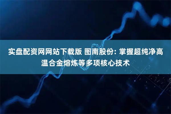 实盘配资网网站下载版 图南股份: 掌握超纯净高温合金熔炼等多项核心技术