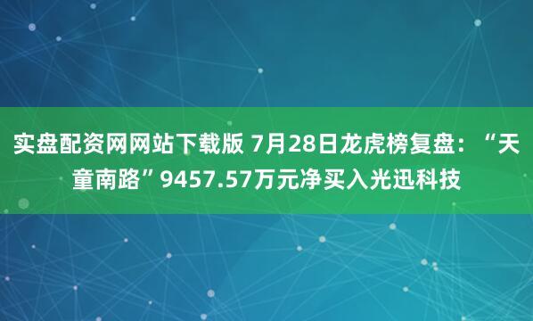 实盘配资网网站下载版 7月28日龙虎榜复盘：“天童南路”9457.57万元净买入光迅科技