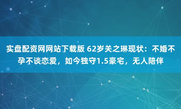 实盘配资网网站下载版 62岁关之琳现状：不婚不孕不谈恋爱，如今独守1.5豪宅，无人陪伴