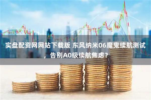 实盘配资网网站下载版 东风纳米06魔鬼续航测试，告别A0级续航焦虑？