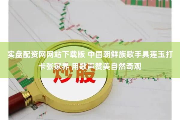 实盘配资网网站下载版 中国朝鲜族歌手具莲玉打卡张家界 用歌声赞美自然奇观