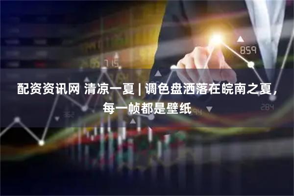 配资资讯网 清凉一夏 | 调色盘洒落在皖南之夏，每一帧都是壁纸