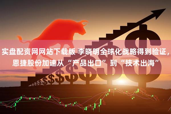 实盘配资网网站下载版 李晓明全球化战略得到验证，恩捷股份加速从 “产品出口” 到 “技术出海”