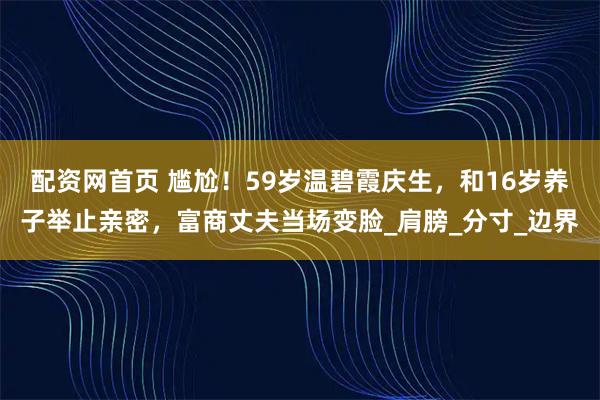 配资网首页 尴尬！59岁温碧霞庆生，和16岁养子举止亲密，富商丈夫当场变脸_肩膀_分寸_边界