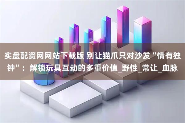 实盘配资网网站下载版 别让猫爪只对沙发“情有独钟”：解锁玩具互动的多重价值_野性_常让_血脉