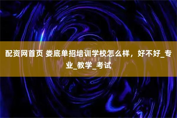 配资网首页 娄底单招培训学校怎么样，好不好_专业_教学_考试