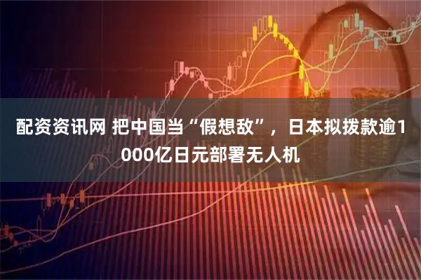 配资资讯网 把中国当“假想敌”，日本拟拨款逾1000亿日元部署无人机