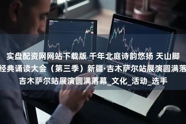 实盘配资网网站下载版 千年北庭诗韵悠扬 天山脚下共诵华章——中华经典诵读大会（第三季）新疆·吉木萨尔站展演圆满落幕_文化_活动_选手