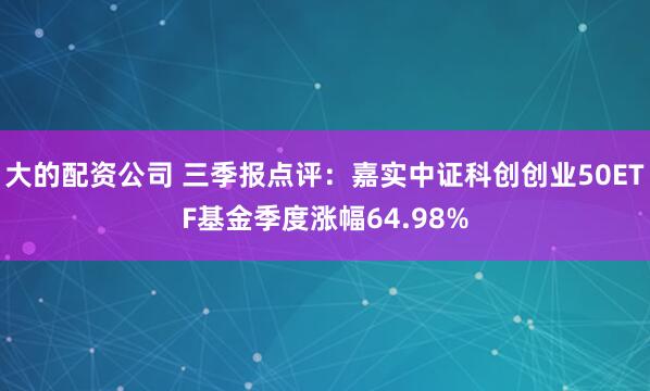 大的配资公司 三季报点评：嘉实中证科创创业50ETF基金季度涨幅64.98%