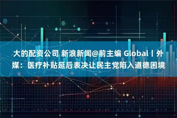 大的配资公司 新浪新闻@前主编 Global丨外媒：医疗补贴延后表决让民主党陷入道德困境