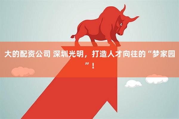 大的配资公司 深圳光明，打造人才向往的“梦家园”！