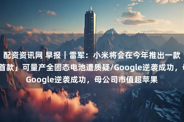 配资资讯网 早报｜雷军：小米将会在今年推出一款重磅产品/「全球首款」可量产全固态电池遭质疑/Google逆袭成功，母公司市值超苹果