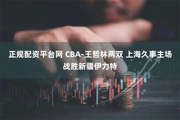 正规配资平台网 CBA-王哲林两双 上海久事主场战胜新疆伊力特
